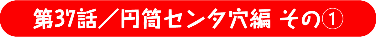 第37話／円筒センタ穴編 その1